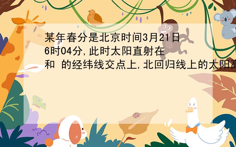 某年春分是北京时间3月21日6时04分,此时太阳直射在 和 的经纬线交点上,北回归线上的太阳高度是 ,北极圈上夜长为 小