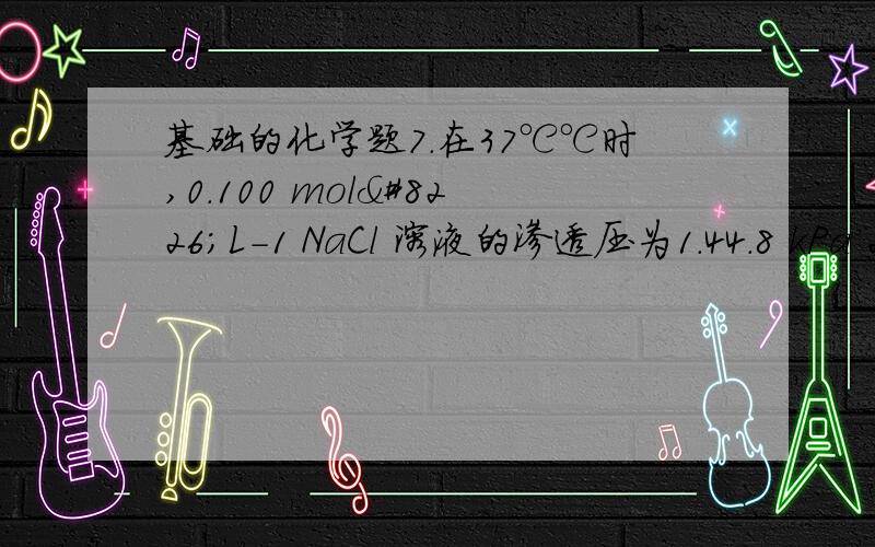 基础的化学题7.在37℃℃时,0.100 mol•L-1 NaCl 溶液的渗透压为1.44.8 kPa 2.