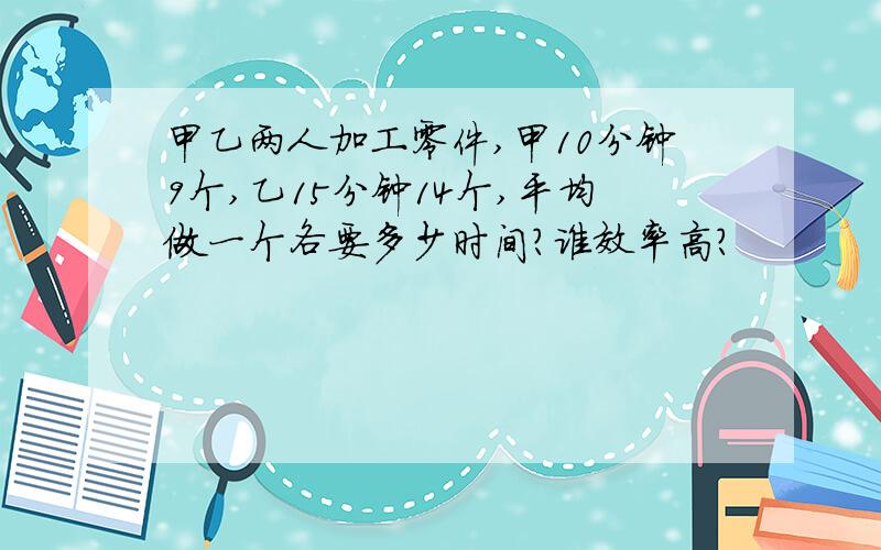 甲乙两人加工零件,甲10分钟9个,乙15分钟14个,平均做一个各要多少时间?谁效率高?