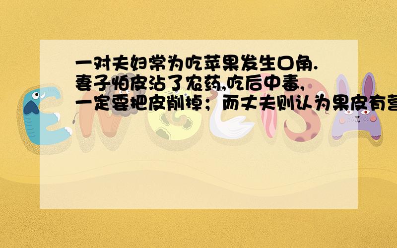 一对夫妇常为吃苹果发生口角.妻子怕皮沾了农药,吃后中毒,一定要把皮削掉；而丈夫则认为果皮有营养,把皮削掉太可惜.常吃苹果