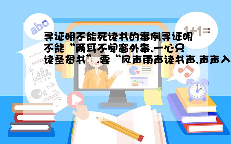 寻证明不能死读书的事例寻证明不能“两耳不闻窗外事,一心只读圣贤书”.要“风声雨声读书声,声声入耳,家事国事天下事,事事关