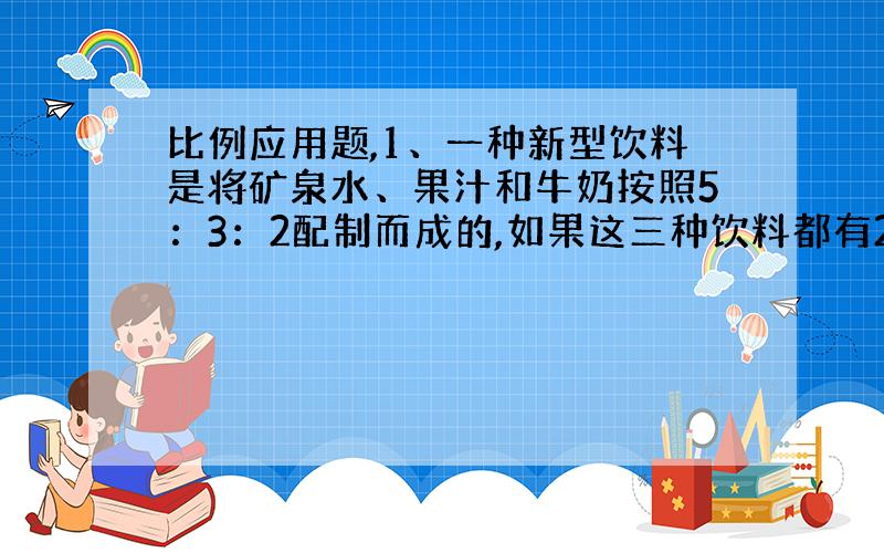 比例应用题,1、一种新型饮料是将矿泉水、果汁和牛奶按照5：3：2配制而成的,如果这三种饮料都有2升,当果汁全部用完时,还