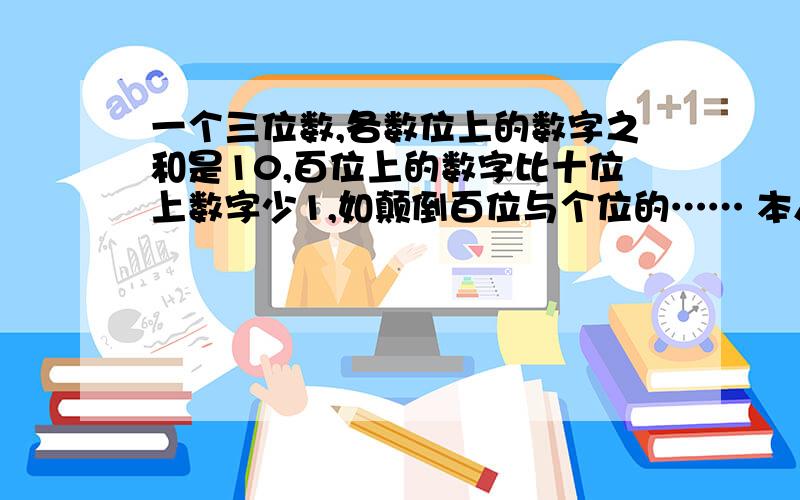 一个三位数,各数位上的数字之和是10,百位上的数字比十位上数字少1,如颠倒百位与个位的…… 本人急、