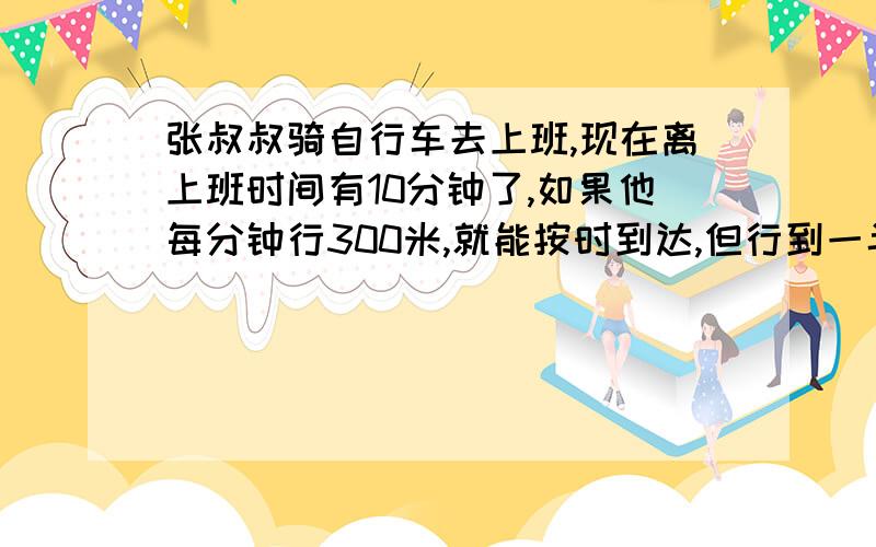 张叔叔骑自行车去上班,现在离上班时间有10分钟了,如果他每分钟行300米,就能按时到达,但行到一半时自行车出了点故障,张