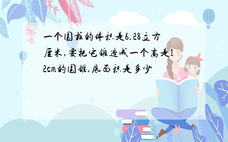 一个圆柱的体积是6.28立方厘米,要把它锻造成一个高是12cm的圆锥,底面积是多少