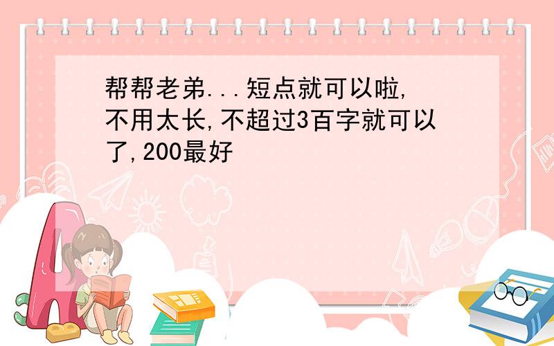 帮帮老弟...短点就可以啦,不用太长,不超过3百字就可以了,200最好