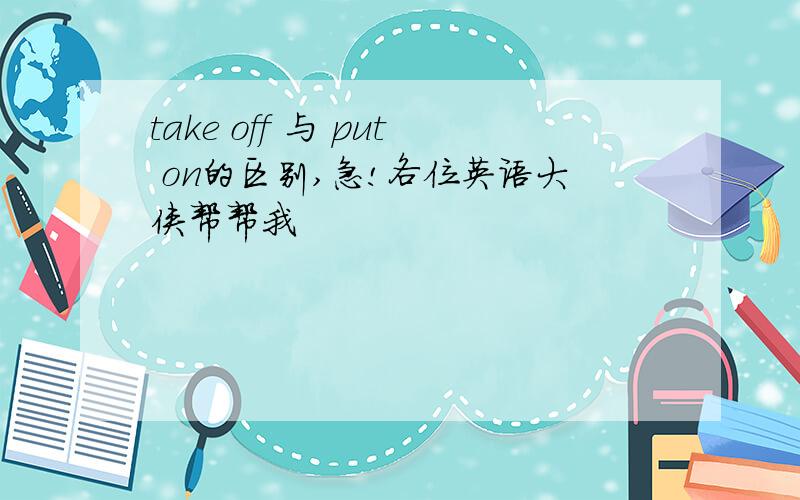 take off 与 put on的区别,急!各位英语大侠帮帮我