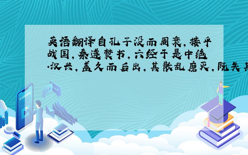 英语翻译自孔子没而周衰,接乎战国,秦遂焚书,六经于是中绝.汉兴,盖久而后出,其散乱磨灭,既失其传,然后诸儒因得措其异说于