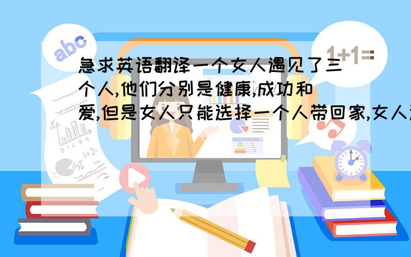 急求英语翻译一个女人遇见了三个人,他们分别是健康,成功和爱,但是女人只能选择一个人带回家,女人选择的是成功,而他的丈夫选