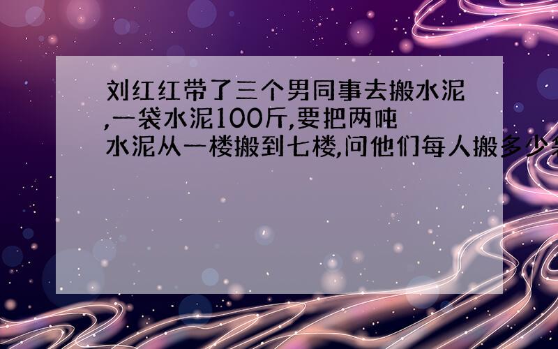 刘红红带了三个男同事去搬水泥,一袋水泥100斤,要把两吨水泥从一楼搬到七楼,问他们每人搬多少袋?