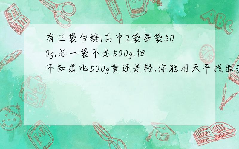 有三袋白糖,其中2袋每袋500g,另一袋不是500g,但不知道比500g重还是轻.你能用天平找出来么