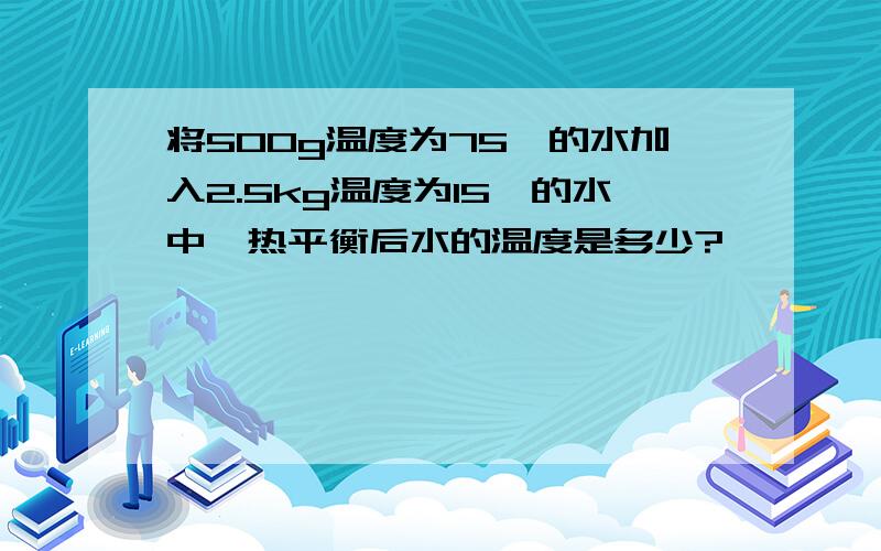 将500g温度为75℃的水加入2.5kg温度为15℃的水中,热平衡后水的温度是多少?