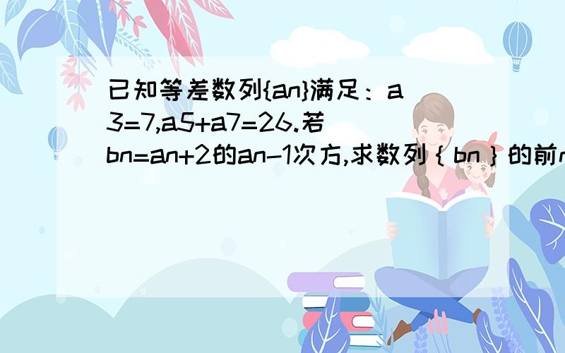 已知等差数列{an}满足：a3=7,a5+a7=26.若bn=an+2的an-1次方,求数列｛bn｝的前n项和Sn