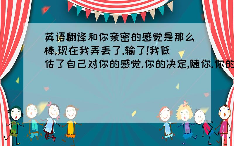 英语翻译和你亲密的感觉是那么棒,现在我弄丢了.输了!我低估了自己对你的感觉.你的决定,随你.你的权利,属于你.