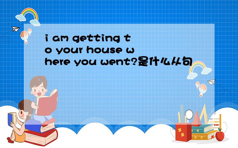 i am getting to your house where you went?是什么从句