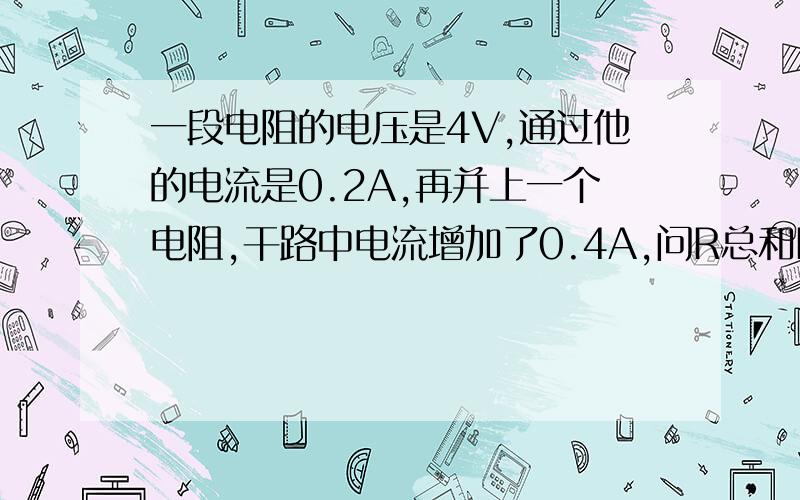 一段电阻的电压是4V,通过他的电流是0.2A,再并上一个电阻,干路中电流增加了0.4A,问R总和R?