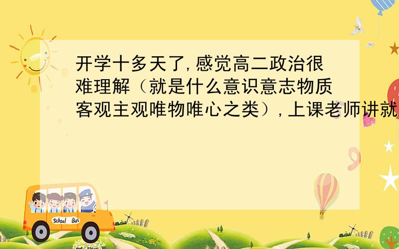 开学十多天了,感觉高二政治很难理解（就是什么意识意志物质客观主观唯物唯心之类）,上课老师讲就处于懵懂状态,更别说做题了.