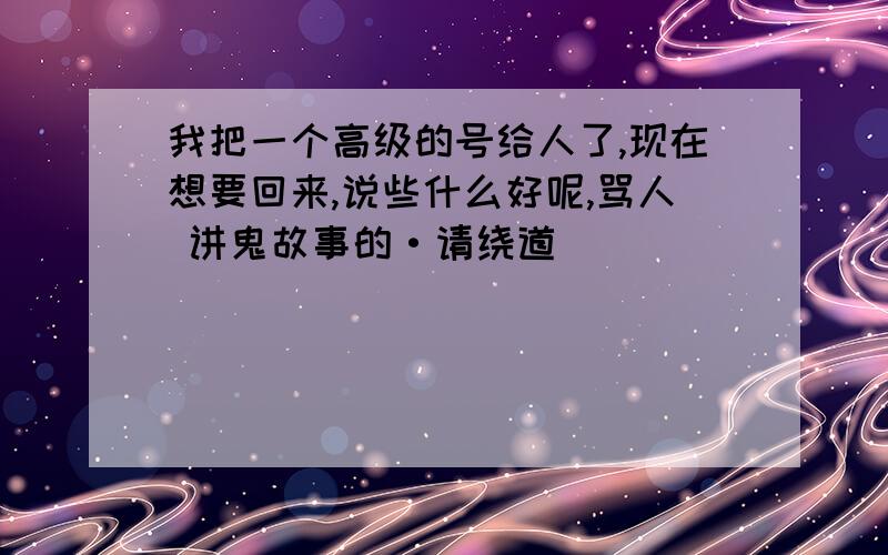 我把一个高级的号给人了,现在想要回来,说些什么好呢,骂人 讲鬼故事的·请绕道