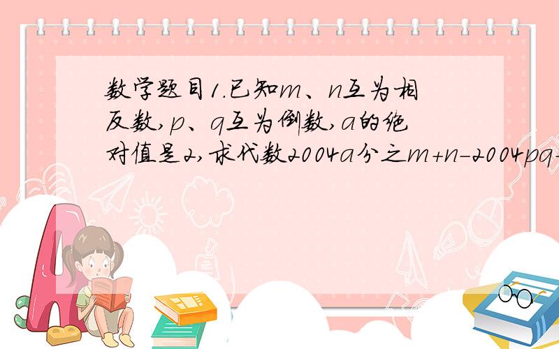 数学题目1.已知m、n互为相反数,p、q互为倒数,a的绝对值是2,求代数2004a分之m+n-2004pq+4分之1a平