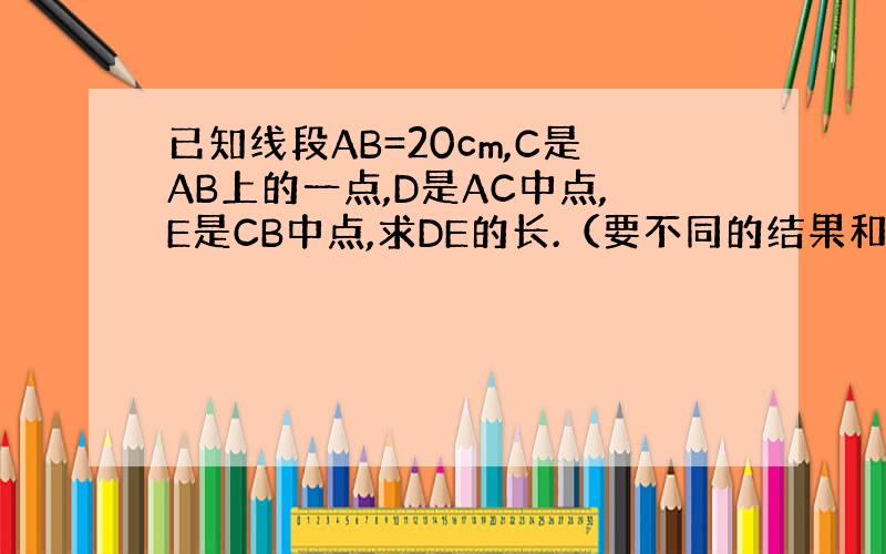 已知线段AB=20cm,C是AB上的一点,D是AC中点,E是CB中点,求DE的长.（要不同的结果和图