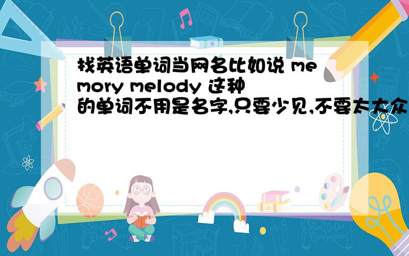 找英语单词当网名比如说 memory melody 这种的单词不用是名字,只要少见,不要太大众化,好听,有含义,不要太长