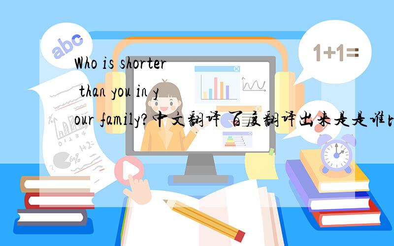 Who is shorter than you in your family?中文翻译 百度翻译出来是是谁比你在你的家庭