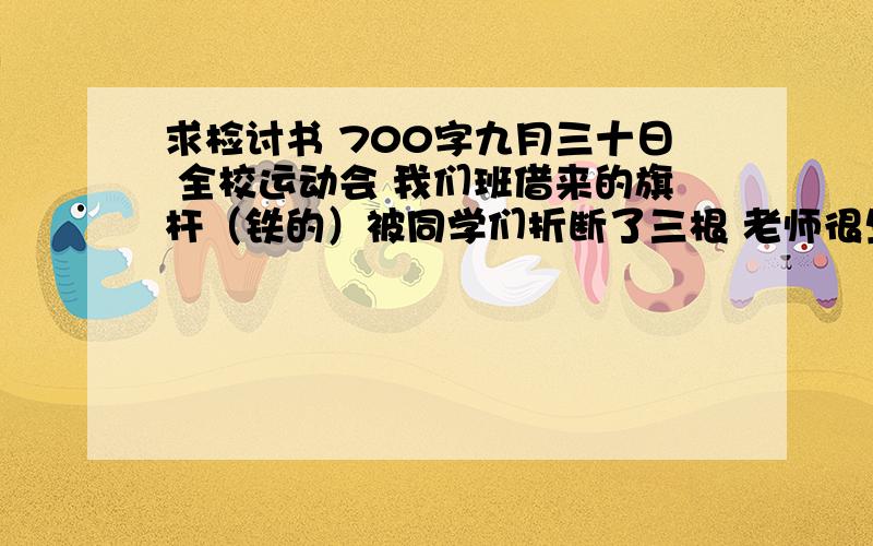 求检讨书 700字九月三十日 全校运动会 我们班借来的旗杆（铁的）被同学们折断了三根 老师很生气 要求全班写反思 700