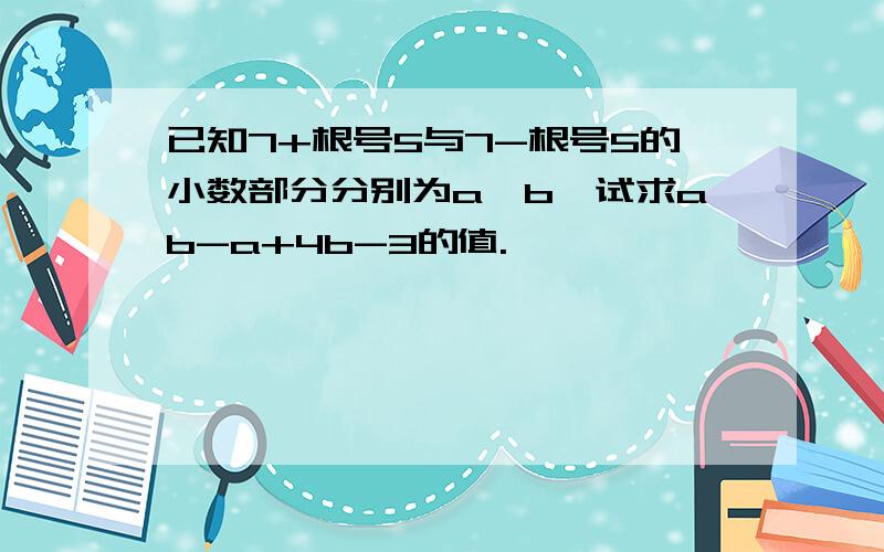 已知7+根号5与7-根号5的小数部分分别为a,b,试求ab-a+4b-3的值.