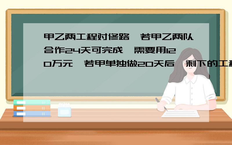 甲乙两工程对修路,若甲乙两队合作24天可完成,需要用120万元,若甲单独做20天后,剩下的工程由乙做还需40天才能完成,