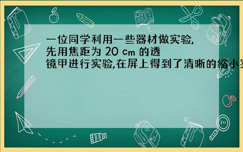 一位同学利用一些器材做实验,先用焦距为 20 cm 的透镜甲进行实验,在屏上得到了清晰的缩小实像.接下来他想改用焦距为