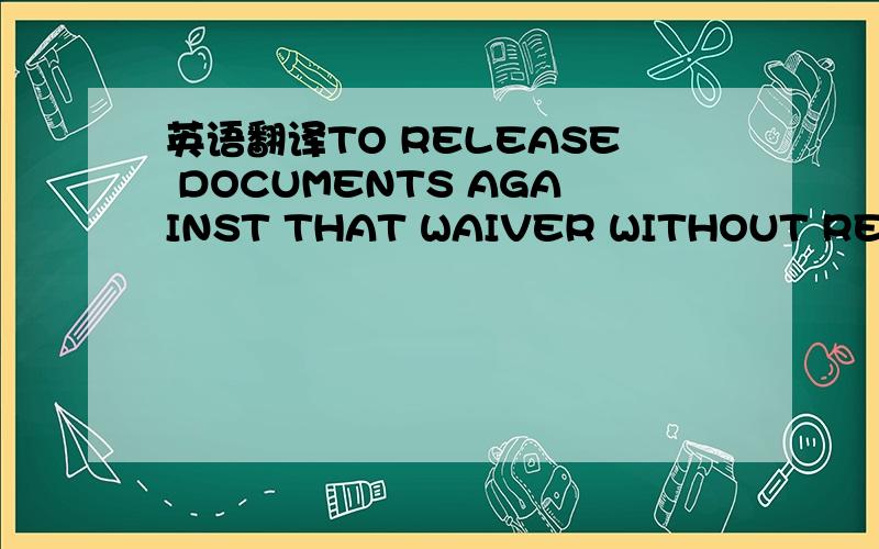 英语翻译TO RELEASE DOCUMENTS AGAINST THAT WAIVER WITHOUT REFEREN