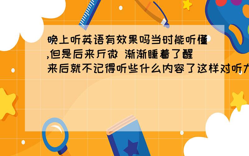 晚上听英语有效果吗当时能听懂,但是后来斤微 渐渐睡着了醒来后就不记得听些什么内容了这样对听力的提高有帮助吗