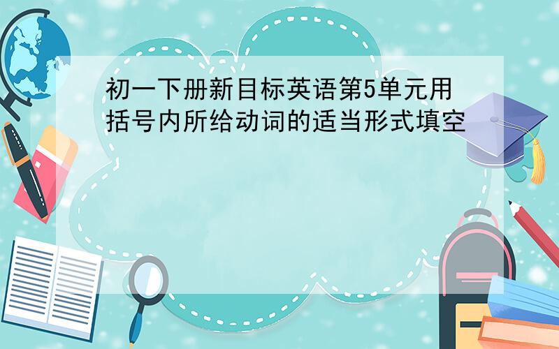 初一下册新目标英语第5单元用括号内所给动词的适当形式填空