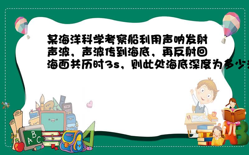 某海洋科学考察船利用声呐发射声波，声波传到海底，再反射回海面共历时3s，则此处海底深度为多少米？（已知海水中的声速为15