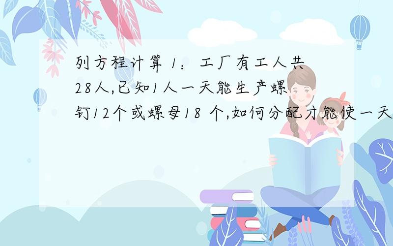 列方程计算 1：工厂有工人共28人,已知1人一天能生产螺钉12个或螺母18 个,如何分配才能使一天