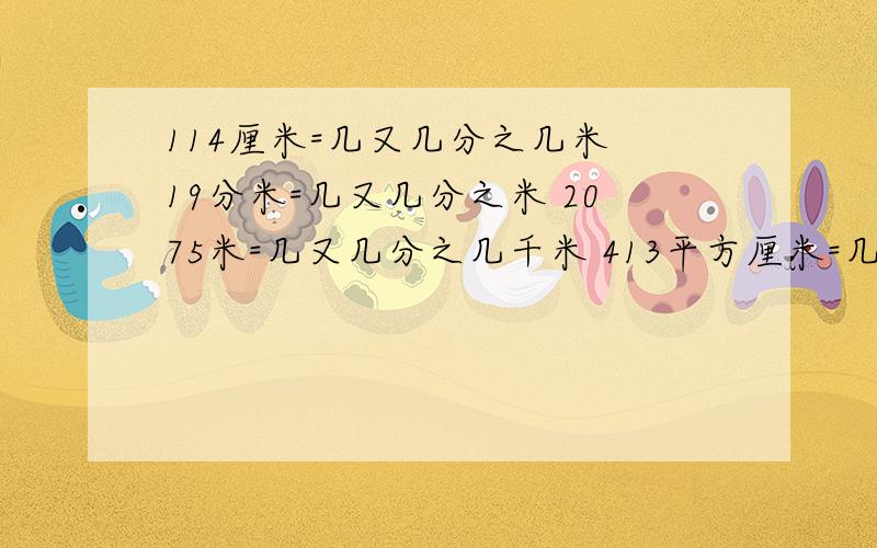 114厘米=几又几分之几米 19分米=几又几分之米 2075米=几又几分之几千米 413平方厘米=几又几分之几平方分米