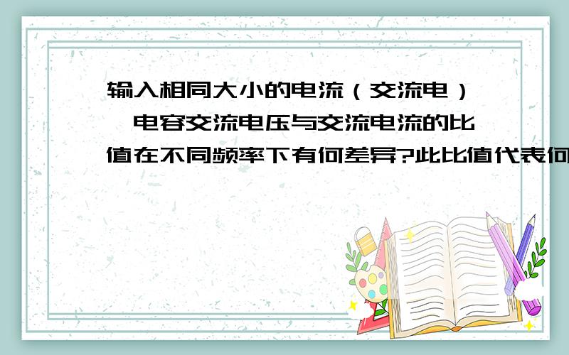 输入相同大小的电流（交流电）,电容交流电压与交流电流的比值在不同频率下有何差异?此比值代表何意义?