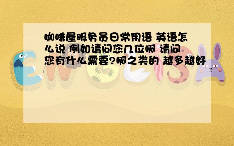 咖啡屋服务员日常用语 英语怎么说 例如请问您几位啊 请问您有什么需要?啊之类的 越多越好