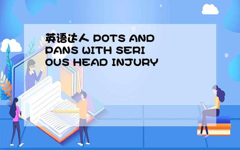 英语达人 POTS AND PANS WITH SERIOUS HEAD INJURY