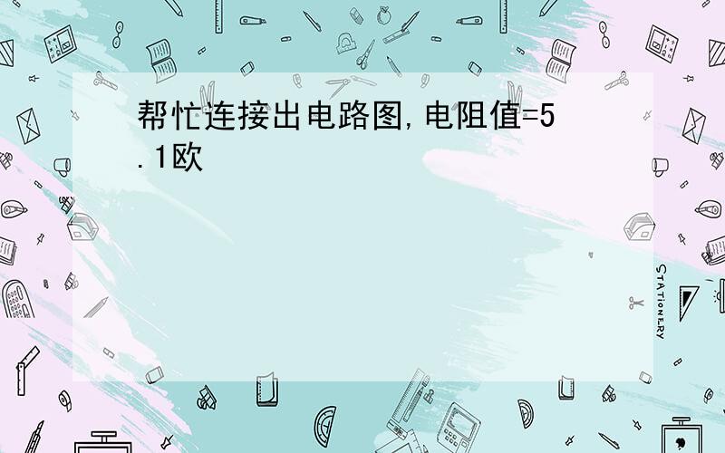 帮忙连接出电路图,电阻值=5.1欧