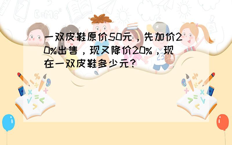 一双皮鞋原价50元，先加价20%出售，现又降价20%，现在一双皮鞋多少元？