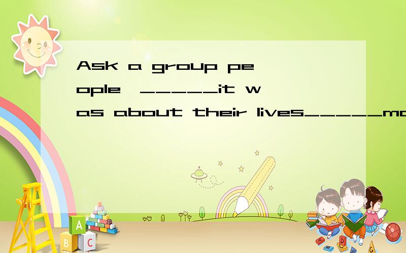 Ask a group people,_____it was about their lives_____made th