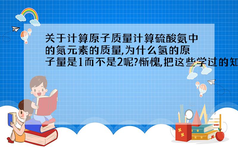 关于计算原子质量计算硫酸氨中的氮元素的质量,为什么氢的原子量是1而不是2呢?惭愧,把这些学过的知识都忘光了.