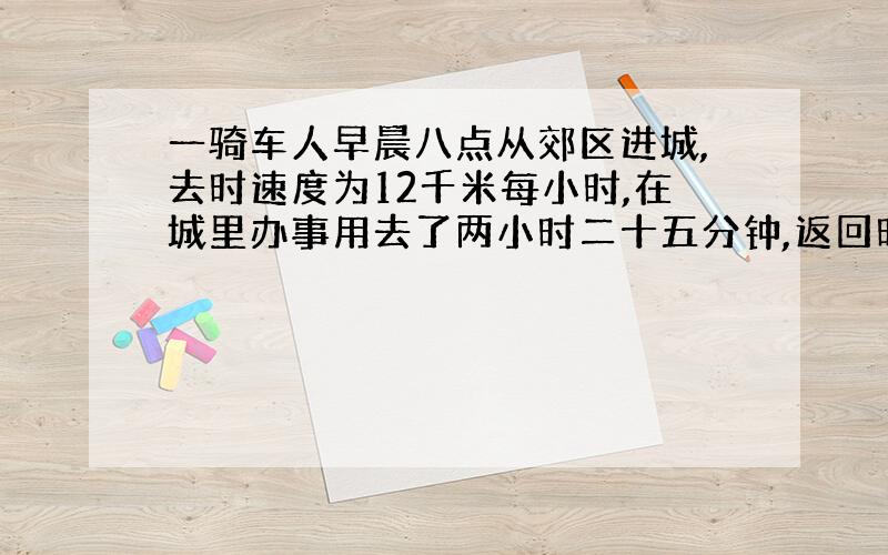 一骑车人早晨八点从郊区进城,去时速度为12千米每小时,在城里办事用去了两小时二十五分钟,返回时超近道