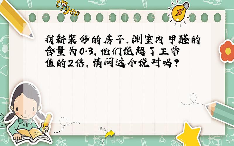 我新装修的房子,测室内甲醛的含量为0.3,他们说超了正常值的2倍,请问这个说对吗?