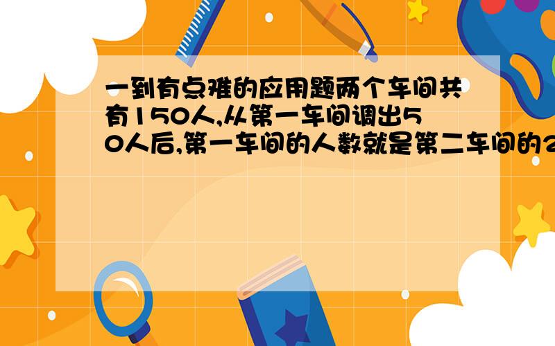 一到有点难的应用题两个车间共有150人,从第一车间调出50人后,第一车间的人数就是第二车间的2/3.第二车间多少人?