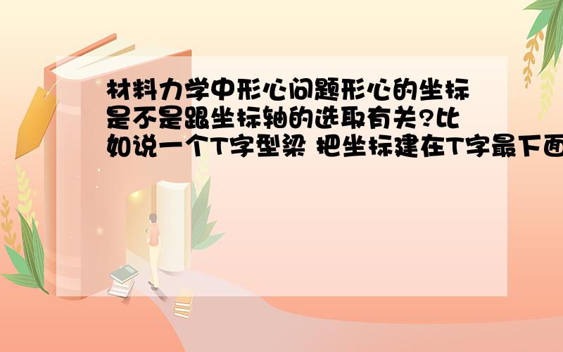 材料力学中形心问题形心的坐标是不是跟坐标轴的选取有关?比如说一个T字型梁 把坐标建在T字最下面算出来的形心坐标跟把坐标系