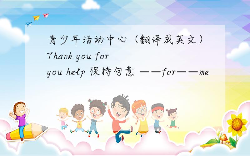 青少年活动中心（翻译成英文）Thank you for you help 保持句意 ——for——me