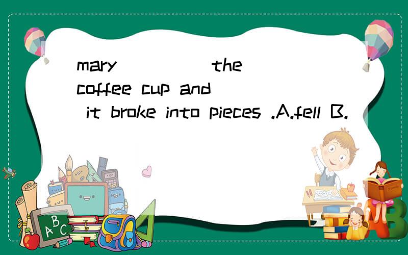 mary ____ the coffee cup and it broke into pieces .A.fell B.