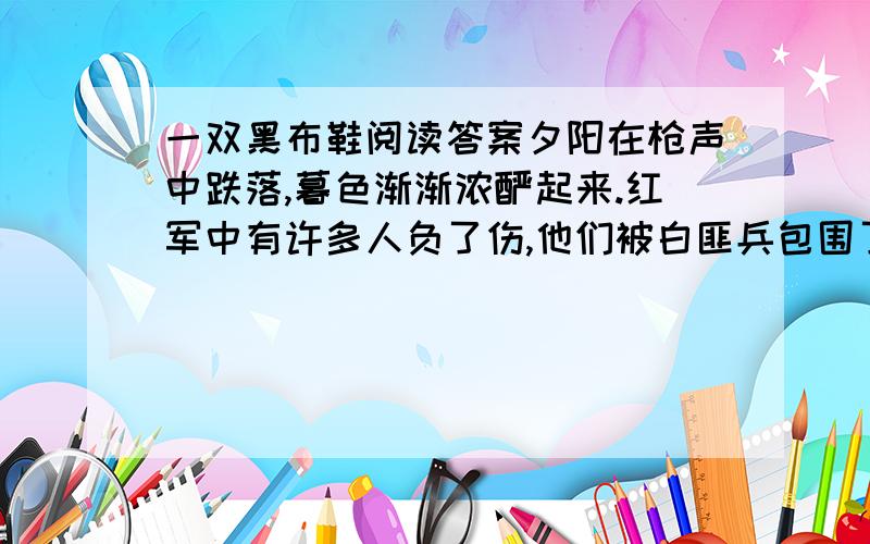 一双黑布鞋阅读答案夕阳在枪声中跌落,暮色渐渐浓酽起来.红军中有许多人负了伤,他们被白匪兵包围了.侦察员回来了.胸口一个弹